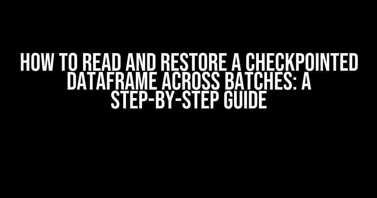 How to Read and Restore a Checkpointed Dataframe Across Batches: A Step-by-Step Guide